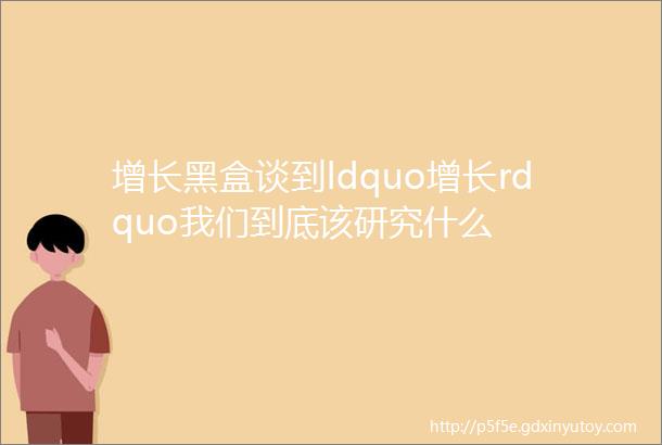 增长黑盒谈到ldquo增长rdquo我们到底该研究什么