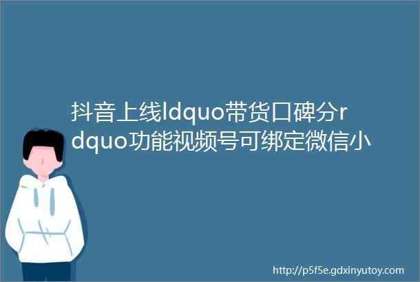 抖音上线ldquo带货口碑分rdquo功能视频号可绑定微信小商店105淘客快讯